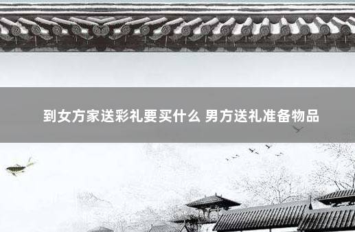 到女方家送彩礼要买什么 男方送礼准备物品