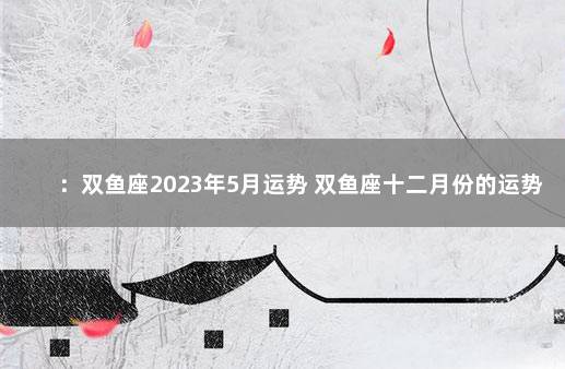 ：双鱼座2023年5月运势 双鱼座十二月份的运势