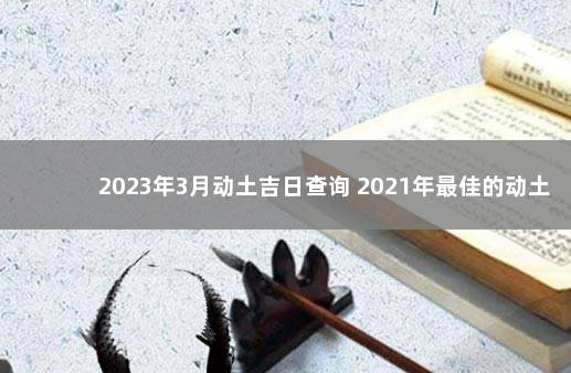 2023年3月动土吉日查询 2021年最佳的动土吉日一览表