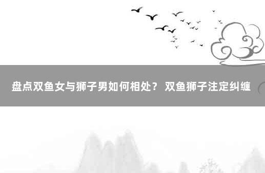 盘点双鱼女与狮子男如何相处？ 双鱼狮子注定纠缠