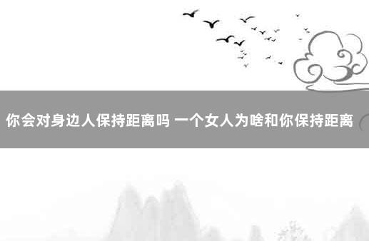 你会对身边人保持距离吗 一个女人为啥和你保持距离了