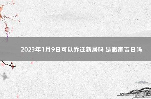 2023年1月9日可以乔迁新居吗 是搬家吉日吗 2020年正月乔迁之喜黄道吉日