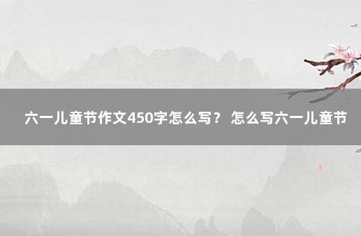 六一儿童节作文450字怎么写？ 怎么写六一儿童节的作文