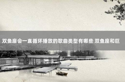 双鱼座会一直循环播放的歌曲类型有哪些 双鱼座和巨蟹座配吗