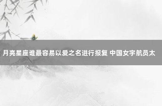 月亮星座谁最容易以爱之名进行报复 中国女宇航员太空受孕
