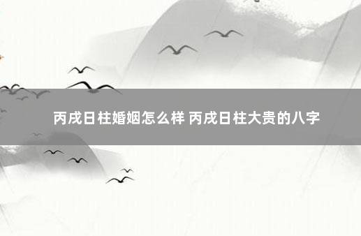 丙戌日柱婚姻怎么样 丙戌日柱大贵的八字