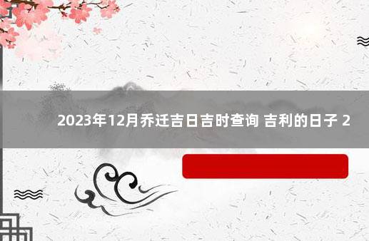 2023年12月乔迁吉日吉时查询 吉利的日子 2023年搬家黄道吉日