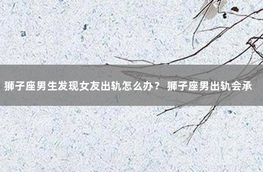 狮子座男生发现女友出轨怎么办？ 狮子座男出轨会承认吗