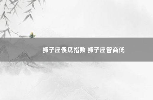 狮子座傻瓜指数 狮子座智商低