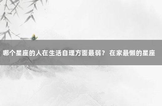 哪个星座的人在生活自理方面最弱？ 在家最懒的星座女