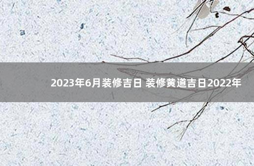 2023年6月装修吉日 装修黄道吉日2022年