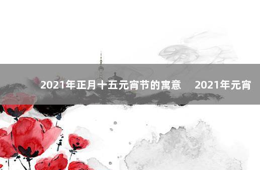 2021年正月十五元宵节的寓意 　2021年元宵节是哪天