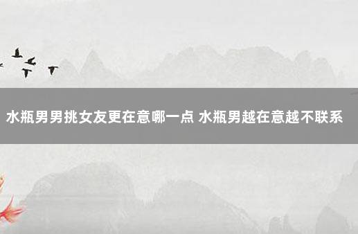 水瓶男男挑女友更在意哪一点 水瓶男越在意越不联系