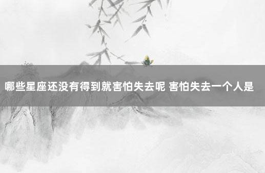 哪些星座还没有得到就害怕失去呢 害怕失去一个人是什么感觉
