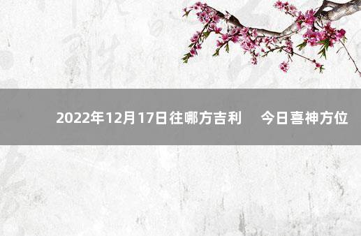 2022年12月17日往哪方吉利 　今日喜神方位变化 2022年1月7日黄道吉日一览表