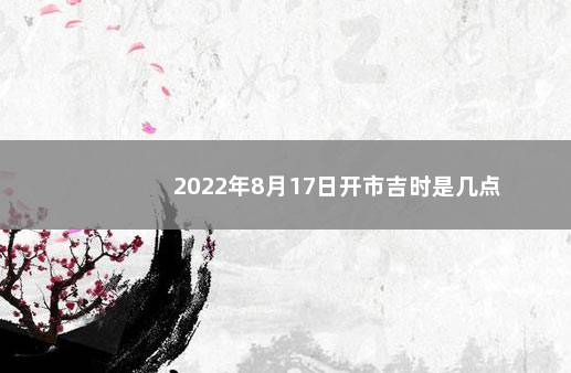 2022年8月17日开市吉时是几点