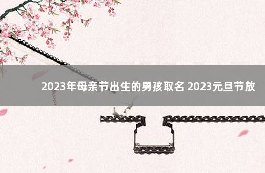 2023年母亲节出生的男孩取名 2023元旦节放假