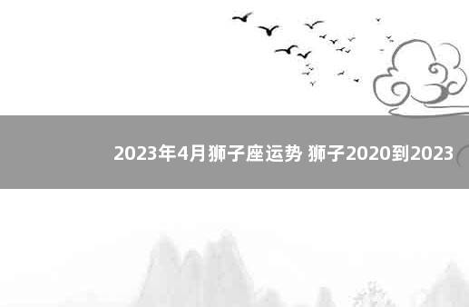 2023年4月狮子座运势 狮子2020到2023未来三年运势
