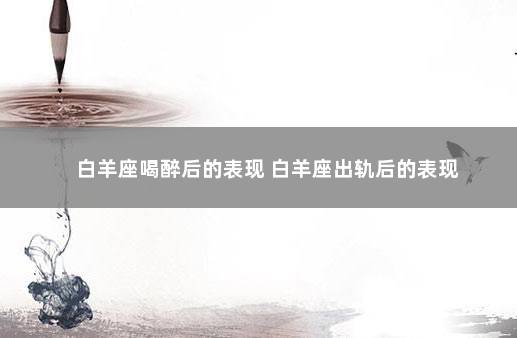白羊座喝醉后的表现 白羊座出轨后的表现