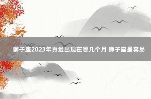 狮子座2023年真爱出现在哪几个月 狮子座最容易看上谁