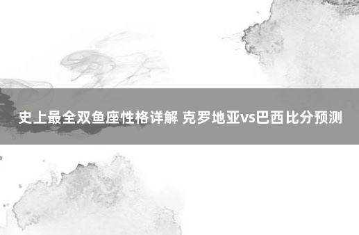 史上最全双鱼座性格详解 克罗地亚vs巴西比分预测分析最新