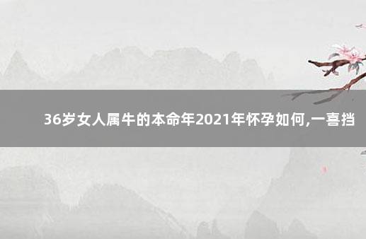 36岁女人属牛的本命年2021年怀孕如何,一喜挡三灾 生肖分析