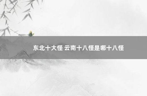 东北十大怪 云南十八怪是哪十八怪