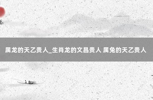 属龙的天乙贵人_生肖龙的文昌贵人 属兔的天乙贵人是什么生肖