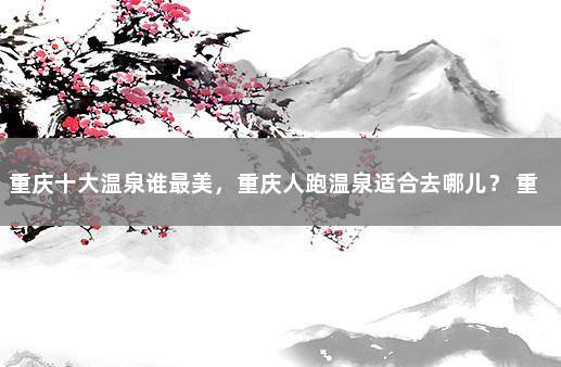 重庆十大温泉谁最美，重庆人跑温泉适合去哪儿？ 重庆泡温泉去哪里最好