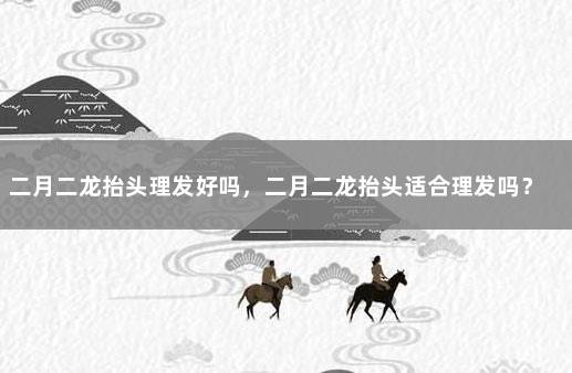 二月二龙抬头理发好吗，二月二龙抬头适合理发吗？ 二月二之前为什么不能理发