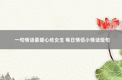 一句情话最暖心给女生 每日情侣小情话短句