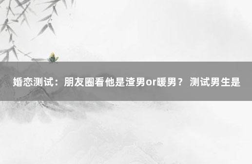 婚恋测试：朋友圈看他是渣男or暖男？ 测试男生是不是渣男