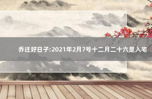 乔迁好日子:2021年2月7号十二月二十六是入宅吉日吗 入宅吉日