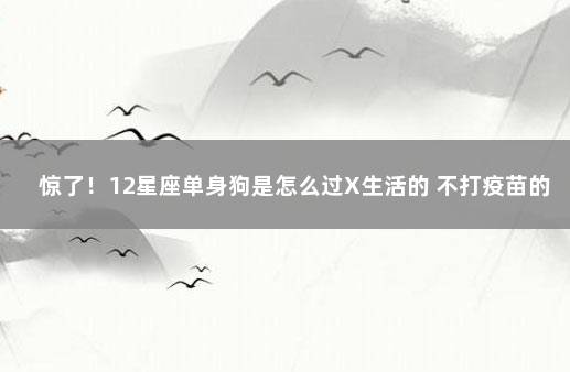 惊了！12星座单身狗是怎么过X生活的 不打疫苗的最新政策