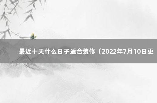 最近十天什么日子适合装修（2022年7月10日更新） 装修吉日一览