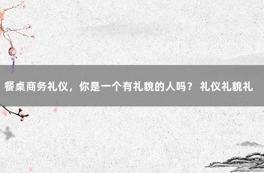 餐桌商务礼仪，你是一个有礼貌的人吗？ 礼仪礼貌礼节的内容