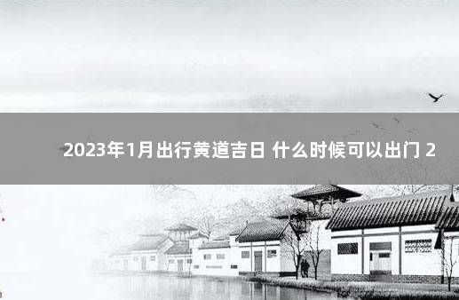 2023年1月出行黄道吉日 什么时候可以出门 2023年高速公路免费时间表最新