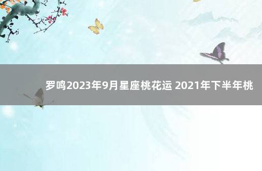 罗鸣2023年9月星座桃花运 2021年下半年桃花运好的星座