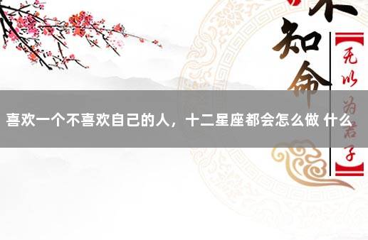 喜欢一个不喜欢自己的人，十二星座都会怎么做 什么星座喜欢不喜欢自己的人