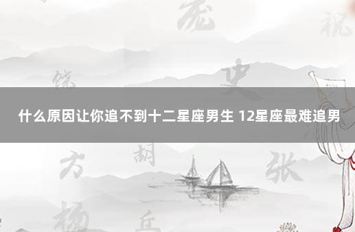 什么原因让你追不到十二星座男生 12星座最难追男生排行