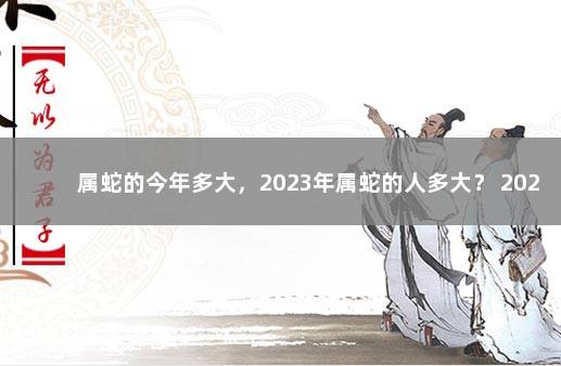 属蛇的今年多大，2023年属蛇的人多大？ 2023年属蛇人的全年