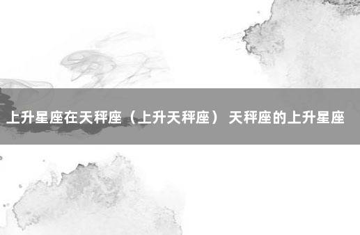 上升星座在天秤座（上升天秤座） 天秤座的上升星座查询