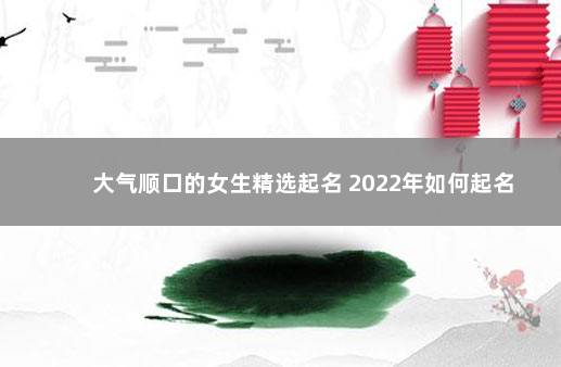 大气顺口的女生精选起名 2022年如何起名