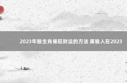 2023年猴生肖催旺财运的方法 属猴人在2023年的运势如何