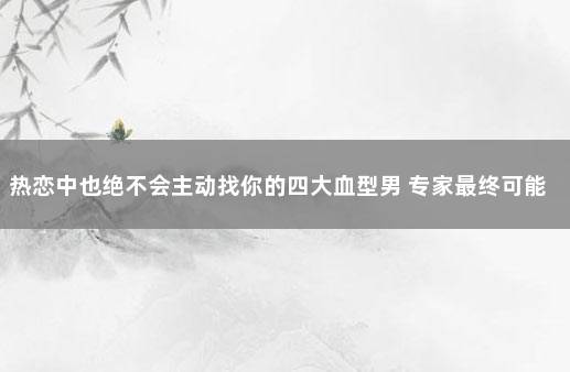 热恋中也绝不会主动找你的四大血型男 专家最终可能8090的人都会感染