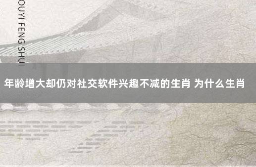 年龄增大却仍对社交软件兴趣不减的生肖 为什么生肖一样年龄不一样