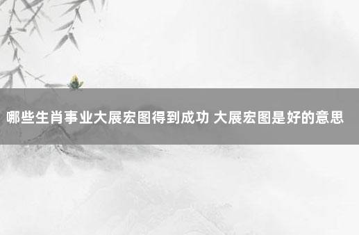 哪些生肖事业大展宏图得到成功 大展宏图是好的意思吗