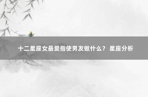十二星座女最爱指使男友做什么？ 星座分析