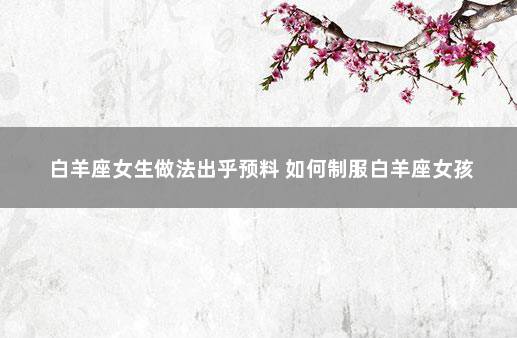 白羊座女生做法出乎预料 如何制服白羊座女孩