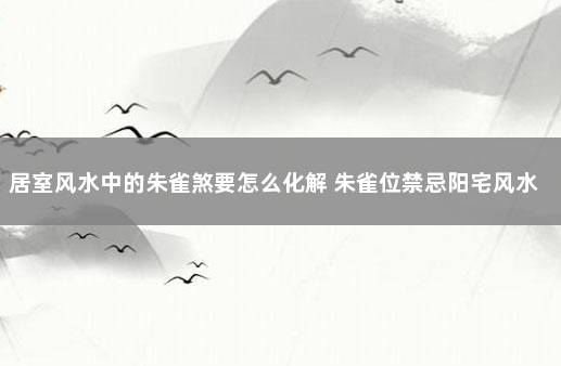 居室风水中的朱雀煞要怎么化解 朱雀位禁忌阳宅风水